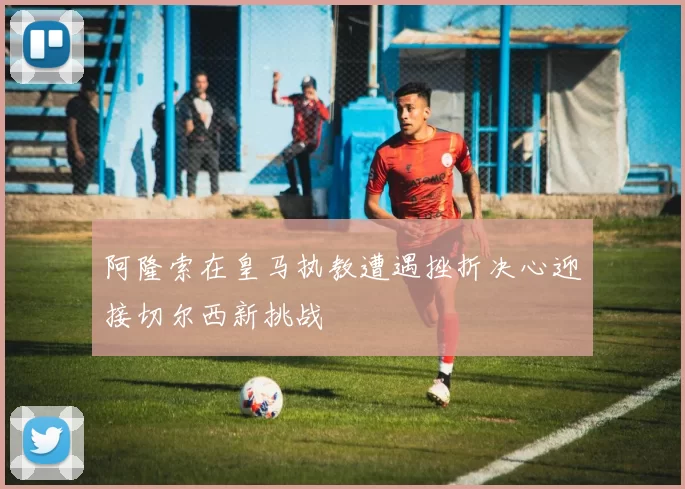 阿隆索在皇马执教遭遇挫折决心迎接切尔西新挑战