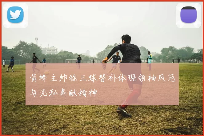 黄蜂主帅称三球替补体现领袖风范与无私奉献精神