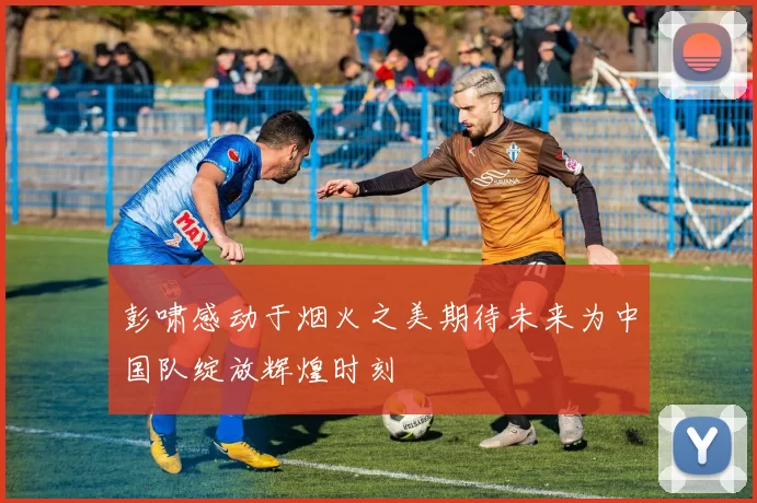彭啸感动于烟火之美期待未来为中国队绽放辉煌时刻