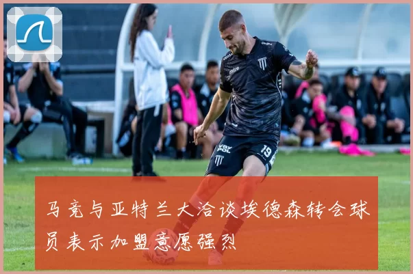 马竞与亚特兰大洽谈埃德森转会球员表示加盟意愿强烈