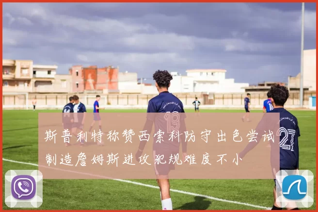 斯普利特称赞西索科防守出色尝试制造詹姆斯进攻犯规难度不小