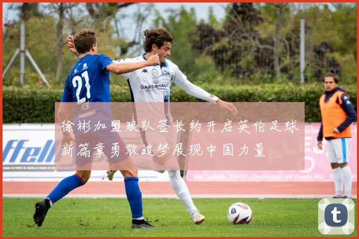 徐彬加盟狼队签长约开启英伦足球新篇章勇敢追梦展现中国力量