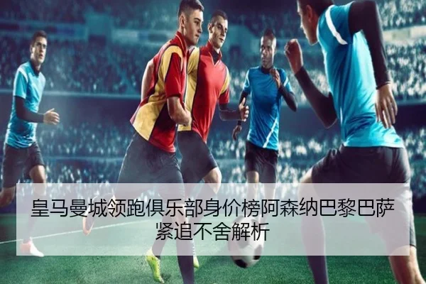 皇马曼城领跑俱乐部身价榜阿森纳巴黎巴萨紧追不舍解析